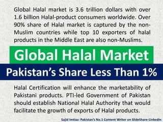 Global Halal Market
Global Halal market is 3.6 trillion dollars with over
1.6 billion Halal-product consumers worldwide. Over
90% share of Halal market is captured by the non-
Muslim countries while top 10 exporters of halal
products in the Middle East are also non-Muslims.
Halal Certification will enhance the marketability of
Pakistani products. PTI-led Government of Pakistan
should establish National Halal Authority that would
facilitate the growth of exports of Halal products.
Pakistan’s Share Less Than 1%
Sajid Imtiaz: Pakistan’s No.1 Content Writer on SlideShare-LinkedIn
 