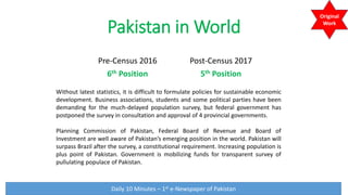 Pakistan in World
Pre-Census 2016
6th Position
Post-Census 2017
5th Position
Without latest statistics, it is difficult to formulate policies for sustainable economic
development. Business associations, students and some political parties have been
demanding for the much-delayed population survey, but federal government has
postponed the survey in consultation and approval of 4 provincial governments.
Planning Commission of Pakistan, Federal Board of Revenue and Board of
Investment are well aware of Pakistan’s emerging position in the world. Pakistan will
surpass Brazil after the survey, a constitutional requirement. Increasing population is
plus point of Pakistan. Government is mobilizing funds for transparent survey of
pullulating populace of Pakistan.
Daily 10 Minutes – 1st e-Newspaper of Pakistan
Original
Work
 