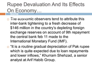 Rupee Devaluation And Its Effects
On Economy…
 The economic observers tend to attribute this
inter-bank tightening to a fresh decrease of
$146 million in the country‟s depleting foreign
exchange reserves on account of 9th repayment
the central bank feb 11 made to the
International Monetary Fund (IMF).
 “It is a routine gradual depreciation of Pak rupee
which is quite expected due to loan repayments
and lower inflows,” Khurram Shehzad, a senior
analyst at Arif Habib Group.
Some
Comments…
 