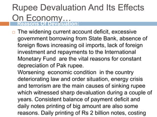 Rupee Devaluation And Its Effects
On Economy…
 The widening current account deficit, excessive
government borrowing from State Bank, absence of
foreign flows increasing oil imports, lack of foreign
investment and repayments to the International
Monetary Fund are the vital reasons for constant
depreciation of Pak rupee.
Worsening economic condition in the country
deteriorating law and order situation, energy crisis
and terrorism are the main causes of sinking rupee
which witnessed sharp devaluation during a couple of
years. Consistent balance of payment deficit and
daily notes printing of big amount are also some
reasons. Daily printing of Rs 2 billion notes, costing
Reasons Of Devaluation:
 