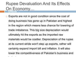 Rupee Devaluation And Its Effects
On Economy…
 Exports are not in good condition since the cost of
doing business has gone up in Pakistan and highest
in the region which means less chance for lowering of
trade imbalance. This big size depreciation would
ultimately hit the exports as the imported raw
materials would be costlier. Depreciation of the rupee
at its current stride won't step up exports, rather will
certainly expand import bill and inflation. It will also
lower the competitiveness of Pakistan's business and
Effects …
 