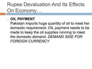 Rupee Devaluation And Its Effects
On Economy…
 OIL PAYMENT
Pakistan imports huge quantity of oil to meet her
domestic requirement. OIL payment needs to be
made to keep the oil supplies running to meet
the domestic demand. DEMAND SIDE FOR
FOREIGN CURRENCY
 