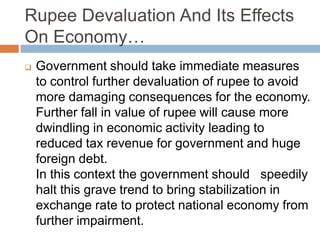 Rupee Devaluation And Its Effects
On Economy…
 Government should take immediate measures
to control further devaluation of rupee to avoid
more damaging consequences for the economy.
Further fall in value of rupee will cause more
dwindling in economic activity leading to
reduced tax revenue for government and huge
foreign debt.
In this context the government should speedily
halt this grave trend to bring stabilization in
exchange rate to protect national economy from
further impairment.
 