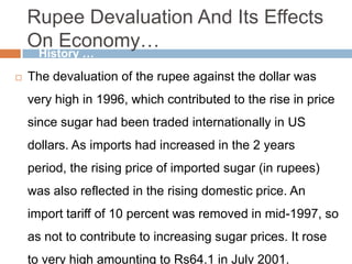 Rupee Devaluation And Its Effects
On Economy…
 The devaluation of the rupee against the dollar was
very high in 1996, which contributed to the rise in price
since sugar had been traded internationally in US
dollars. As imports had increased in the 2 years
period, the rising price of imported sugar (in rupees)
was also reflected in the rising domestic price. An
import tariff of 10 percent was removed in mid-1997, so
as not to contribute to increasing sugar prices. It rose
to very high amounting to Rs64.1 in July 2001.
History …
 