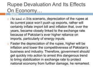 Rupee Devaluation And Its Effects
On Economy…
 He said in this scenario, depreciation of the rupee at
its current pace won‟t push up exports, rather will
certainly inflate import bill and inflation that, over the
years, became closely linked to the exchange rate
because of Pakistan‟s ever higher reliance on
imports, particularly of energy inputs.
 Faster the depreciation of the rupee, higher will be
inflation and lower the competitiveness of Pakistan‟s
business and industry. Therefore, government should
get quickly into action to arrest this dangerous trend
to bring stabilization in exchange rate to protect
national economy from further damage, he remarked.
Some
Comments…
 