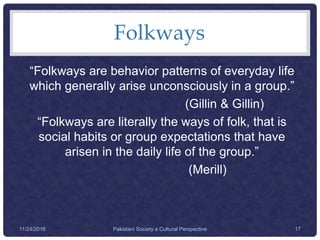 Folkways
“Folkways are behavior patterns of everyday life
which generally arise unconsciously in a group.”
(Gillin & Gillin)
“Folkways are literally the ways of folk, that is
social habits or group expectations that have
arisen in the daily life of the group.”
(Merill)
Pakistani Society a Cultural Perspective 1711/24/2016
 