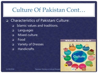 Culture Of Pakistan Cont…
 Characteristics of Pakistani Culture:
 Islamic values and traditions.
 Languages
 Mixed culture.
 Food
 Variety of Dresses
 Handicrafts
Pakistani Society a Cultural Perspective 2711/24/2016
 