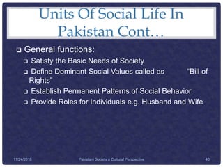 Units Of Social Life In
Pakistan Cont…
 General functions:
 Satisfy the Basic Needs of Society
 Define Dominant Social Values called as “Bill of
Rights”
 Establish Permanent Patterns of Social Behavior
 Provide Roles for Individuals e.g. Husband and Wife
Pakistani Society a Cultural Perspective 4011/24/2016
 