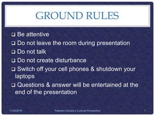 GROUND RULES
 Be attentive
 Do not leave the room during presentation
 Do not talk
 Do not create disturbance
 Switch off your cell phones & shutdown your
laptops
 Questions & answer will be entertained at the
end of the presentation
Pakistani Society a Cultural Perspective 111/24/2016
 