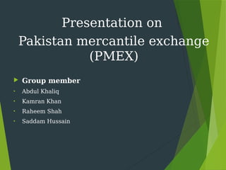 Presentation on
Pakistan mercantile exchange
(PMEX)
 Group member
• Abdul Khaliq
• Kamran Khan
• Raheem Shah
• Saddam Hussain
 