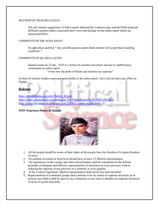 REATION OF MUSLIM LEAGUE :

        The anti muslim suggestions of nehru report shattered the Lucknow pact and the Delhi proposal .
        Different muslim leaders expressed their views and feelings on the nehru report which are
        mentioned below :

COMMENTS OF SIR AGHA KHAN :

        Sir agha khan said that " Any sensible person cannot think muslim will accept these insulting
        conditions "

COMMENTS OF QUAID-E-AZAM :

        Quaid-e-azam on 22 dec , 1928 at a failure of calcutta convention and due to stubbornness
        commented on nehru report
                      " From now the paths of Hindu and muslims are separate "

In short all muslim leaders expressed great dislike to the nehru report , but it did not have any effect on
Hindus.

Refrence

http://en.wikipedia.org/wiki/Nehru_Report
http://www.allamaiqbal.com/webcont/393/NehruReport%5B1928%5D.html
http://notes-for-students.blogspot.com/2009/11/nehru-report.html

1929 Fourteen Points of Jinnah




    1. All the people should be aware of their rights all the people have the freedom of religion freedom
       of sense.
    2. All cabinets at central or local level should have at least 1/3 Muslim representation.
    3. All legislatures in the country and other elected bodies shall be constituted on the definite
       principle of adequate and effective representation of minorities in every province without
       reducing the majority in any province to a minority or even equality.
    4. In the Central Legislature, Muslim representation shall not be less than one third.
    5. Representation of communal groups shall continue to be by means of separate electorate as at
       present, provided it shall be open to any community at any time to abandon its separate electorate
       in favor of a joint electorate.
 