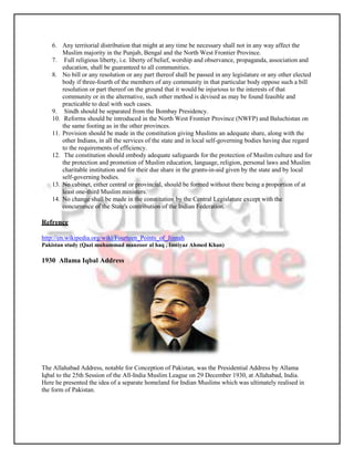 6. Any territorial distribution that might at any time be necessary shall not in any way affect the
        Muslim majority in the Punjab, Bengal and the North West Frontier Province.
    7. Full religious liberty, i.e. liberty of belief, worship and observance, propaganda, association and
        education, shall be guaranteed to all communities.
    8. No bill or any resolution or any part thereof shall be passed in any legislature or any other elected
        body if three-fourth of the members of any community in that particular body oppose such a bill
        resolution or part thereof on the ground that it would be injurious to the interests of that
        community or in the alternative, such other method is devised as may be found feasible and
        practicable to deal with such cases.
    9. Sindh should be separated from the Bombay Presidency.
    10. Reforms should be introduced in the North West Frontier Province (NWFP) and Baluchistan on
        the same footing as in the other provinces.
    11. Provision should be made in the constitution giving Muslims an adequate share, along with the
        other Indians, in all the services of the state and in local self-governing bodies having due regard
        to the requirements of efficiency.
    12. The constitution should embody adequate safeguards for the protection of Muslim culture and for
        the protection and promotion of Muslim education, language, religion, personal laws and Muslim
        charitable institution and for their due share in the grants-in-aid given by the state and by local
        self-governing bodies.
    13. No cabinet, either central or provincial, should be formed without there being a proportion of at
        least one-third Muslim ministers.
    14. No change shall be made in the constitution by the Central Legislature except with the
        concurrence of the State's contribution of the Indian Federation.

Refrence

http://en.wikipedia.org/wiki/Fourteen_Points_of_Jinnah
Pakistan study (Qazi muhammad manzoor al haq , Imtiyaz Ahmed Khan)

1930 Allama Iqbal Address




The Allahabad Address, notable for Conception of Pakistan, was the Presidential Address by Allama
Iqbal to the 25th Session of the All-India Muslim League on 29 December 1930, at Allahabad, India.
Here he presented the idea of a separate homeland for Indian Muslims which was ultimately realised in
the form of Pakistan.
 