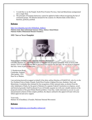 1. I would like to see the Punjab, North-West Frontier Province, Sind and Baluchistan amalgamated
       into a single State.
    2. The principle of European democracy cannot be applied to India without recognising the fact of
       communal groups. The Muslim demand for the creation of a Muslim India within India is,
       therefore, perfectly justified.

Refrence

http://en.wikipedia.org/wiki/Allahabad_Address
Pakistan study (Qazi muhammad manzoor al haq , Imtiyaz Ahmed Khan)
Pakistan Studies (Muhammad Hussain Chaudary)

1933 Now or Never Pamphlet




Now or Never pamphlet is also called the “Pakistan Declaration”.
Choudhry Rahmat Ali , one of the founders of Pakistan had designed a pamphlet. Now or never (28th
January 1933) in which Pakistan and its provinces was used for the first time. He was living in England
that time. Some of part of short letter

3, Humberstone Road,
Cambridge, England.
28th January, 1933
Dear Sir or Madam,

I am enclosing herewith an appeal on behalf of the thirty million Muslims of PAKISTAN, who live in the
five Northern Units of India--Punjab, North-West Frontier (Afghan) Province, Kashmir, Sind, and
Baluchistan. It embodies their demand for the recognition of their national status, as distinct from the
other inhabitants of India, by the grant to Pakistan of a separate Federal Constitution on religious, social
and historical grounds.I shall be pleased if you will kindly acquaint me with your valuable opinion on the
proposed solution of the great Hindu-Muslim problem. I trust that, vitally interested as you are in a just
and permanent solution of that complex problem, the objects outlined in the appeal wiIl meet with your
fullest approval and active support.

Yours truly,
Rahmat Ali (Choudhary). (Founder, Pakiistan National Movement)

Refrence

http://storyofpakistan.com/chaudhry-rehmat-ali/
 