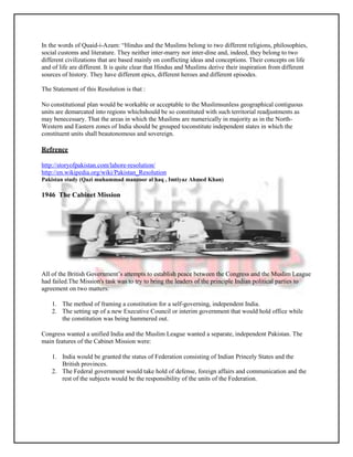 In the words of Quaid-i-Azam: “Hindus and the Muslims belong to two different religions, philosophies,
social customs and literature. They neither inter-marry nor inter-dine and, indeed, they belong to two
different civilizations that are based mainly on conflicting ideas and conceptions. Their concepts on life
and of life are different. It is quite clear that Hindus and Muslims derive their inspiration from different
sources of history. They have different epics, different heroes and different episodes.

The Statement of this Resolution is that :

No constitutional plan would be workable or acceptable to the Muslimsunless geographical contiguous
units are demarcated into regions whichshould be so constituted with such territorial readjustments as
may benecessary. That the areas in which the Muslims are numerically in majority as in the North-
Western and Eastern zones of India should be grouped toconstitute independent states in which the
constituent units shall beautonomous and sovereign.

Refrence

http://storyofpakistan.com/lahore-resolution/
http://en.wikipedia.org/wiki/Pakistan_Resolution
Pakistan study (Qazi muhammad manzoor al haq , Imtiyaz Ahmed Khan)

1946 The Cabinet Mission




All of the British Government’s attempts to establish peace between the Congress and the Muslim League
had failed.The Mission's task was to try to bring the leaders of the principle Indian political parties to
agreement on two matters:

    1. The method of framing a constitution for a self-governing, independent India.
    2. The setting up of a new Executive Council or interim government that would hold office while
       the constitution was being hammered out.

Congress wanted a unified India and the Muslim League wanted a separate, independent Pakistan. The
main features of the Cabinet Mission were:

    1. India would be granted the status of Federation consisting of Indian Princely States and the
       British provinces.
    2. The Federal government would take hold of defense, foreign affairs and communication and the
       rest of the subjects would be the responsibility of the units of the Federation.
 