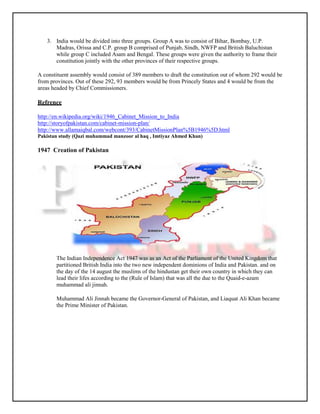 3. India would be divided into three groups. Group A was to consist of Bihar, Bombay, U.P.
      Madras, Orissa and C.P. group B comprised of Punjab, Sindh, NWFP and British Baluchistan
      while group C included Asam and Bengal. These groups were given the authority to frame their
      constitution jointly with the other provinces of their respective groups.

A constituent assembly would consist of 389 members to draft the constitution out of whom 292 would be
from provinces. Out of these 292, 93 members would be from Princely States and 4 would be from the
areas headed by Chief Commissioners.

Refrence

http://en.wikipedia.org/wiki/1946_Cabinet_Mission_to_India
http://storyofpakistan.com/cabinet-mission-plan/
http://www.allamaiqbal.com/webcont/393/CabinetMissionPlan%5B1946%5D.html
Pakistan study (Qazi muhammad manzoor al haq , Imtiyaz Ahmed Khan)

1947 Creation of Pakistan




       The Indian Independence Act 1947 was as an Act of the Parliament of the United Kingdom that
       partitioned British India into the two new independent dominions of India and Pakistan. and on
       the day of the 14 august the muslims of the hindustan get their own country in which they can
       lead their lifes according to the (Rule of Islam) that was all the due to the Quaid-e-azam
       muhammad ali jinnah.

       Muhammad Ali Jinnah became the Governor-General of Pakistan, and Liaquat Ali Khan became
       the Prime Minister of Pakistan.
 