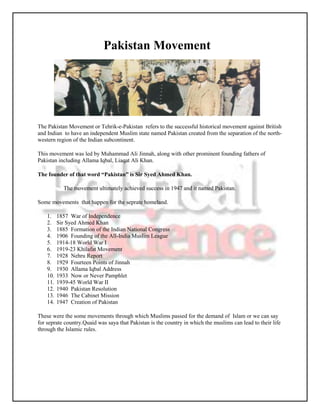 Pakistan Movement




The Pakistan Movement or Tehrik-e-Pakistan refers to the successful historical movement against British
and Indian to have an independent Muslim state named Pakistan created from the separation of the north-
western region of the Indian subcontinent.

This movement was led by Muhammad Ali Jinnah, along with other prominent founding fathers of
Pakistan including Allama Iqbal, Liaqat Ali Khan.

The founder of that word “Pakistan” is Sir Syed Ahmed Khan.

            The movement ultimately achieved success in 1947 and it named Pakistan.

Some movements that happen for the seprate homeland.

    1.    1857 War of Independence
    2.    Sir Syed Ahmed Khan
    3.    1885 Formation of the Indian National Congress
    4.    1906 Founding of the All-India Muslim League
    5.    1914-18 World War I
    6.    1919-23 Khilafat Movement
    7.    1928 Nehru Report
    8.    1929 Fourteen Points of Jinnah
    9.    1930 Allama Iqbal Address
    10.   1933 Now or Never Pamphlet
    11.   1939-45 World War II
    12.   1940 Pakistan Resolution
    13.   1946 The Cabinet Mission
    14.   1947 Creation of Pakistan

These were the some movements through which Muslims passed for the demand of Islam or we can say
for seprate country.Quaid was saya that Pakistan is the country in which the muslims can lead to their life
through the Islamic rules.
 