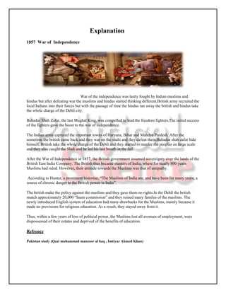 Explanation
1857 War of Independence




                                   War of the independence was lastly fought by Indian muslims and
hindus but after defeating war the muslims and hindus started thinking different.British army recruited the
local Indians into their forces but with the passage of time the hindus ran away the british and hindus take
the whole charge of the Dehli city.

Bahadur Shah Zafar, the last Mughal King, was compelled to lead the freedom fighters.The initial success
of the fighters gave the boost to the war of independence.

The Indian army captured the important towns of Haryana, Bihar and Mahdya Pardesh. After the
sometime the british came back and they war on the shahi and they defeat them.Bahadur shah zafar hide
himself. British take the whole charge of the Dehli and they started to murder the peoples on large scale
and they also caught the Shah and he led his last breath in the Jail.

After the War of Independence in 1857, the British government assumed sovereignty over the lands of the
British East India Company. The British thus became masters of India, where for nearly 800 years
Muslims had ruled. However, their attitude towards the Muslims was that of antipathy.

 According to Hunter, a prominent historian, “The Muslims of India are, and have been for many years, a
source of chronic danger to the British power in India”.

The british make the policy against the muslims and they gave them no rights.In the Dehli the british
snatch approximately 20,000 “Inam commission” and they ruined many familes of the muslims. The
newly introduced English system of education had many drawbacks for the Muslims, mainly because it
made no provisions for religious education. As a result, they stayed away from it.

Thus, within a few years of loss of political power, the Muslims lost all avenues of employment, were
dispossessed of their estates and deprived of the benefits of education.

Refrence

Pakistan study (Qazi muhammad manzoor al haq , Imtiyaz Ahmed Khan)
 