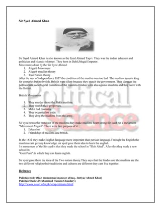 Sir Syed Ahmed Khan




Sir Syed Ahmed Khan is also known as the Syed Ahmed Taqvi. They was the indian educator and
politician and islamic reformer. They born in Dehli,Mugal Emperor.
Movements done by the Sir Syed Ahmed
    1. Aligarh Movement
    2. Aligarh musllim theory
    3. Two Nation theory
After the war of independence 1857 the condition of the muslim was too bad. The muslims remain king
for centuries before british. British were silent because they snatch the government. They damage the
political and sociological condition of the muslims.Hindus were also against muslims and they were with
the British.

British Movements

    1.   They murder about the 5lakh muslims.
    2.   They snatch their properties.
    3.   Make bad economy.
    4.   They occupied on trade.
    5.   They drop the muslims from the army.

Sir syed wwas the protector of the muslims.they make muslims heart strong.Sir syed put a movement
"Movement Aligarh".There were two purpoes of it.
     1. Education
     2. Friendship of muslims and british.

In the 1832 they make English language more important than persian language.Through the English the
muslims cant get any knowledge. sir syed gave them idea to learn the english.
1st movement of the Sir syed is that they made the school in "Illah Abad". After this they made a new
school in
"Gazi Poor".In which they can learn english.

Sir syed gave them the idea of the Two nation theory.They says that the hindus and the muslims are the
two different religion their traditioins and cultures are different they cant live together.

Refrence

Pakistan study (Qazi muhammad manzoor al haq , Imtiyaz Ahmed Khan)
Pakistan Studies (Muhammad Hussain Chaudary)
http://www.ssuet.edu.pk/sirsyed/main.html
 