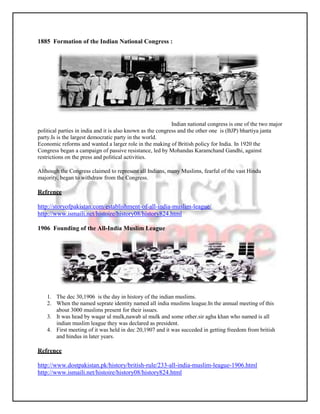 1885 Formation of the Indian National Congress :




                                                             Indian national congress is one of the two major
political parties in india and it is also known as the congress and the other one is (BJP) bhartiya janta
party.Is is the largest democratic party in the world.
Economic reforms and wanted a larger role in the making of British policy for India. In 1920 the
Congress began a campaign of passive resistance, led by Mohandas Karamchand Gandhi, against
restrictions on the press and political activities.

Although the Congress claimed to represent all Indians, many Muslims, fearful of the vast Hindu
majority, began to withdraw from the Congress.

Refrence

http://storyofpakistan.com/establishment-of-all-india-muslim-league/
http://www.ismaili.net/histoire/history08/history824.html

1906 Founding of the All-India Muslim League




    1. The dec 30,1906 is the day in history of the indian muslims.
    2. When the named seprate identity named all india muslims league.In the annual meeting of this
       about 3000 muslims present for their issues.
    3. It was head by waqar ul mulk,nawab ul mulk and some other.sir agha khan who named is all
       indian muslim league they was declared as president.
    4. First meeting of it was held in dec 20,1907 and it was succeded in getting freedom from british
       and hindus in later years.

Refrence

http://www.dostpakistan.pk/history/british-rule/233-all-india-muslim-league-1906.html
http://www.ismaili.net/histoire/history08/history824.html
 