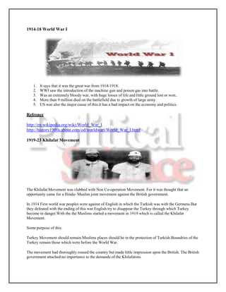 1914-18 World War I




   1.   It says that it was the great war from 1914-1918.
   2.   WWI saw the introduction of the machine gun and poison gas into battle.
   3.   Was an extremely bloody war, with huge losses of life and little ground lost or won..
   4.   More than 9 million died on the battlefield due to growth of large army.
   5.   US was also the major cause of this.it has a bad impact on the economy and politics.

Refrence

http://en.wikipedia.org/wiki/World_War_I
http://history1900s.about.com/od/worldwari/World_War_I.html

1919-23 Khilafat Movement




The Khilafat Movement was clubbed with Non Co-operation Movement. For it was thought that an
opportunity came for a Hindu- Muslim joint movement against the British government.

In 1914 First world war peoples were against of English in which the Turkish was with the Germens.But
they defeated with the ending of this war English try to disappear the Turkey through which Turkey
become in danger.With the the Muslims started a movement in 1919 which is called the Khilafat
Movement.

Some purpose of this:

Turkey Movement should remain.Muslims places should be in the protection of Turkish.Boundries of the
Turkey remain those which were before the World War.

The movement had thoroughly roused the country but made little impression upon the British. The British
government attached no importance to the demands of the Khilafatists.
 
