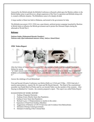 Annoyed by the British attitude the Khilafat Conference at Karachi called upon the Muslim soldiers in the
British Indian army to quit.However, abrupt suspension of the Non Co-operation and Khilafat along with
it, created a different situation. The Khilafatists came to be sharply divided.

A large number of them lost faith in Mahatma, and turned to the government for help.

The Khilafat movement (1919–1924) was a pan-Islamic, political protest campaign launched by Muslims
in British India to influence the British government and to protect the Ottoman Empire during the
aftermath of World War I.

Refrence

Pakistan Studies (Muhammad Hussain Chaudary)
Pakistan study (Qazi muhammad manzoor al haq , Imtiyaz Ahmed Khan)




1928 Nehru Report




After the Failure of Simon Commission in 1927 , the minister of India Lord Birkenhead Challenged
Indians by saying
" IF THEY HAVE ANY POLITICAL CAPABILITY AND COMPETENCE THEN THEY SHOULD
FORM A UNANIMOUS CONSTITUTION AND PRESENT IT TO US AND WE WILL IMPLEMENT
IT "

Answer the challenge of Lord Birkenhead

First and Second All party Conference was Held at Delhi on 12 Feb and 19 May , 1928 It had only 2
muslim representatives , namely Mr.Ali imam and Mr.Shoaib Qureshi . The Head of the constitutional
assembly was Pundit Moti Lal Nehru and his son Jawalal Nehru was the member of the commity . After
Staying at allahabad for 3 monhs , the commity prepared a report . This report was called Nehru Report .

SUGGESTIONS OF NEHRU REPORT
  1. Ending of Separate Electorate .
  2. Ending of more Muslim Seats than Population .
  3. Ending of more Seats than Population .
  4. Refusal to give 1/3 Representation to muslim in the center .
  5. Separation of Sind From bombay (Mumbai)
  6. Suggestions of Reforms in N.W.F.P province and Aviodness from Balouchistan .
  7. Demand of Strong Central government .
  8. Demand of ordering of the Colonial Rule
 