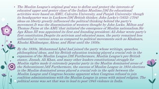 • The Muslim League's original goal was to define and protect the interests of
educated upper and gentry class of the Indian Muslims.[38] Its educational
activities were based on AMU, Calcutta University, and Punjab University; though
its headquarter was in Lucknow.[38] British thinker, John Locke's (1632–1704)
ideas on liberty greatly influenced the political thinking behind the party's
movement.It was the dissemination of western thought by John Locke, Milton and
Thomas Paine at the AMU that initiated the emergence of Muslim nationalism.Sir
Aga Khan III was appointed its first and founding president; Ali Johar wrote party's
first constitution.Despite its activism and educated mass, the party remained less
influential in various areas as compared to political movements such as Khaksars,
Khudai Khidmatgar, Ahrar, and Hirat until the 1930s.
• By the 1930s, Muhammad Iqbal had joined the party whose writings, speeches,
philosophical ideas, and his British education training played a crucial role in the
expansion of the Muslim League.[39] Furthermore, Muslim League's pro-British
stance, Jinnah, Ali Khan, and many other leaders constitutional struggle for
Muslim rights made it extremely popular party in the Muslim dominated areas of
the Subcontinent.[40] Furthermore, the success of Muslim League in 1934 elections
in the Muslim dominated areas played a crucial role in the split between the
Muslim League and Congress became apparent when Congress refused to join
coalition administrations with the Muslim League in areas with mixed religion. The
political scene was set that was to lead to post-1945 violence in India.
 