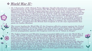  World War II:-
• On 3 September 1939, British Prime Minister Neville Chamberlain announced the
commencement of war with Germany.The World War II became an integral for Pakistan
Movement with the Muslim League playing a decisive role in the world war II in the
1940s and as the driving force behind the division of India along religious lines and the
creation of Pakistan as a Muslim state in 1947.In 1939, the Congress leaders resigned
from all British India government to which they had elected.The Muslim League
celebrated the end of Congress led British Indian government, with Jinnah famously
quoting: "a day of deliverance and thanksgiving."In a secret memorandum writing to
British Prime Minister, the Muslim League obliged to support the United Kingdom's
war efforts— provided that the British had recognize it as the only organization that
spoke for Indian Muslims.
• The events leading the World War II, the Congress effective protest against the United
Kingdom unilaterally involving India in the war without consulting with the congress;
the Muslim League went on to support the British war efforts, which was allowed to
actively propagandize against the Congress with the cry of "Islam in Danger"
• The Indian Congress and Muslim League responded differently over the World War II
issue. The Indian Congress refused to oblige with the Britain unless the whole Indian
subcontinent was granted the independence.[46] The Muslim League, on the other
hand, supported Britain, with the means of political cooperation and human
contribution.[46] The Muslim League leaders' British education training and
philosophical ideas played a role that brought the British government and the Muslim
to be close to each other.[46] Jinnah himself supported the British in World War Two
when the Congress failed to form any form of collaboration.The British government
suddenly made a pledge to the Muslims in 1940 that it would not transfer power to an
Independent India unless its constitution was first approved by the Indian Muslims, a
promise it did not subsequently keep.
 
