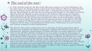  The end of the war:-
• In 1942, Gandhi called for the Quit India Movement against the United Kingdom. On
the other hand, the Muslim League advised the Prime Minister Winston Churchill that
the Great Britain should "divide and then Quit". Negotiations between Gandhi and
Viceroy Wavell failed, as did talks between Jinnah and Gandhi in 1944.When the World
War II ended, the Muslim League's push for the Pakistan Movement and Gandhi's
efforts for Indian independence intensified the pressure on Prime Minister Winston
Churchill.Given the rise of American and Russian order in the world politics and the
general unrest in India, Wavell called for the general elections to be held in 1945.The
elections marked the Muslim League won nearly all the seats in Muslim areas while
Congress did the same in predominantly Hindu areas. Polarisation was now obvious
and violence erupted in whole Subcontinent.
• For Jinnah, Islam laid a cultural base for an ideology of ethnic nationalism whose
objective was to gather the Muslim community to defend the Muslim minorities in the
subcontinent. Jinnah's representation of Indian Muslims was quite apparent in 1928,
when in the All-Party Muslim Conference, he was ready to swap the advantages of
separate electorates for a quota of 33% of seats at the Capital. He maintained his views
at the Round Table Conferences, while the Muslims of Punjab and Bengal were vying
for a much more decentralized political setup. Many of their requests were met in the
1935 Government of India Act. Jinnah and the founding fathers played a peripheral
role at the time and in 1937 could manage to gather only 5% of the Muslim vote. Jinnah
refused to back down and went ahead with his plan. He presented the two-nation
theory in the now famous Lahore Resolution in March 1940, seeking a separate Muslim
nation-state.[not specific enough to verify]
 