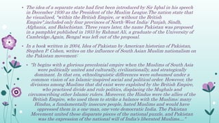 • The idea of a separate state had first been introduced by Sir Iqbal in his speech
in December 1930 as the President of the Muslim League.The nation state that
he visualized, "within the British Empire, or without the British
Empire",included only four provinces of North-West India: Punjab, Sindh,
Afghania, and Balochistan. Three years later, the name Pakistan was proposed
in a pamphlet published in 1933 by Rahmat Ali, a graduate of the University of
Cambridge.Again, Bengal was left out of the proposal.
• In a book written in 2004, Idea of Pakistan by American historian of Pakistan,
Stephen P. Cohen, writes on the influence of South Asian Muslim nationalism on
the Pakistan movement:
• "It begins with a glorious precolonial empire when the Muslims of South Asia
were politically united and culturally, civilizationally, and strategically
dominant. In that era, ethnolinguistic differences were subsumed under a
common vision of an Islamic-inspired social and political order. However, the
divisions among Muslims that did exist were exploited by the British Empire,
who practiced divide and rule politics, displacing the Mughals and
circumscribing other Islamic rulers. Moreover, the Hindus were the allies of the
British Empire, who used them to strike a balance with the Muslims; many
Hindus, a fundamentally insecure people, hated Muslims and would have
oppressed them in a one-man, one-vote democratic India. The Pakistan
Movement united these disparate pieces of the national puzzle, and Pakistan
was the expression of the national will of India's liberated Muslims...."
 