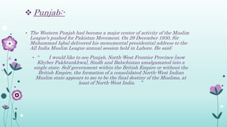  Punjab:-
• The Western Punjab had become a major center of activity of the Muslim
League's pushed for Pakistan Movement. On 29 December 1930, Sir
Muhammad Iqbal delivered his monumental presidential address to the
All India Muslim League annual session held in Lahore. He said:
• “ I would like to see Punjab, North-West Frontier Province [now
Khyber Pakhtunkhwa], Sindh and Balochistan amalgamated into a
single state. Self government within the British Empire or without the
British Empire, the formation of a consolidated North-West Indian
Muslim state appears to me to be the final destiny of the Muslims, at
least of North-West India. ”
 