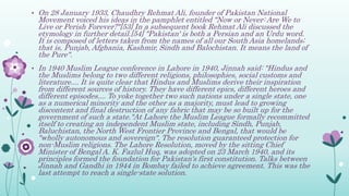• On 28 January 1933, Chaudhry Rehmat Ali, founder of Pakistan National
Movement voiced his ideas in the pamphlet entitled "Now or Never: Are We to
Live or Perish Forever?"[53] In a subsequent book Rehmat Ali discussed the
etymology in further detail.[54] "Pakistan' is both a Persian and an Urdu word.
It is composed of letters taken from the names of all our South Asia homelands;
that is, Punjab, Afghania, Kashmir, Sindh and Balochistan. It means the land of
the Pure".
• In 1940 Muslim League conference in Lahore in 1940, Jinnah said: "Hindus and
the Muslims belong to two different religions, philosophies, social customs and
literature.... It is quite clear that Hindus and Muslims derive their inspiration
from different sources of history. They have different epics, different heroes and
different episodes.... To yoke together two such nations under a single state, one
as a numerical minority and the other as a majority, must lead to growing
discontent and final destruction of any fabric that may be so built up for the
government of such a state."At Lahore the Muslim League formally recommitted
itself to creating an independent Muslim state, including Sindh, Punjab,
Baluchistan, the North West Frontier Province and Bengal, that would be
"wholly autonomous and sovereign". The resolution guaranteed protection for
non-Muslim religions. The Lahore Resolution, moved by the sitting Chief
Minister of Bengal A. K. Fazlul Huq, was adopted on 23 March 1940, and its
principles formed the foundation for Pakistan's first constitution. Talks between
Jinnah and Gandhi in 1944 in Bombay failed to achieve agreement. This was the
last attempt to reach a single-state solution.
 