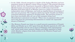 • In the 1940s, Jinnah emerged as a leader of the Indian Muslims and was
popularly known as Quaid-e-Azam (‘Great Leader’). The general elections
held in 1945 for the Constituent Assembly of British Indian Empire, the
Muslim League secured and won 425 out of 496 seats reserved for
Muslims (and about 89.2% of Muslim votes) on a policy of creating an
independent state of Pakistan, and with an implied threat of secession if
this was not granted. The Congress which was led by Gandhi and Nehru
remained adamantly opposed to dividing India. The partition seems to
have been inevitable after all, one of the examples being Lord
Mountbatten's statement on Jinnah: "There was no argument that could
move him from his consuming determination to realize the impossible
dream of Pakistan."
• The Western Punjab was home to a small minority population of Punjabi
Sikhs and Hindus up to 1947 apart from the Muslim majority.In 1947, the
Punjab Assembly cast its vote in favor of Pakistan with supermajority
rule, which made many minority Hindus and Sikhs migrated to India
while Muslim refugees from India settled in the Western Punjab and
across Pakistan.
 