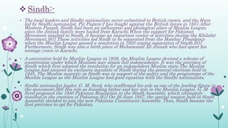 Sindh:-
• The local leaders and Sindhi nationalists never submitted to British crown, and the Hurs
led by Sindhi nationalist, Pir Pagara-I has fought against the British forces in 1857.After
Western Punjab, Sindh had been an influential and ideological place of Muslim League,
since the Jinnah family were hailed from Karachi.When the support for Pakistan
Movement reached to Sindh, it became an important center of activities during the Khilafat
Movement.[61] These activities led Sindh to be separated from the Bombay Presidency
when the Muslim League passed a resolution in 1925 urging separation of Sindh.[61]
Furthermore, Sindh was also a birth place of Muhammad Ali Jinnah who had spent his
teenage years in Karachi.
• A convention held by Muslim League in 1938, the Muslim League devised a scheme of
constitution under which Muslims may attain full independence. It was the province of
Sindh which first adopted the resolution for an independent Muslim state.The Muslim
League had secured an exclusive mandate of Sindh during the general elections held in
1945. The Muslim majority in Sindh was in support of the policy and the programme of the
Muslim League as the Muslim League had good equation with the Sindhi nationalists.
• Sindhi nationalist leader, G. M. Syed, who reaffirmed his role as one of the leading figure in
the movement.[60] His role as founding father and key role in the Muslim League, G. M.
Syed proposed the 1940 Pakistan Resolution in the Sindh Assembly, which ultimately
resulted in the creation of Pakistan.[61] On 26 June 1947, the special session held in Sindh
Assembly decided to join the new Pakistan Constituent Assembly. Thus, Sindh became the
first province to opt for Pakistan.
 
