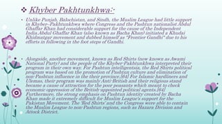 Khyber Pakhtunkhwa:-
• Unlike Punjab, Balochistan, and Sindh, the Muslim League had little support
in Khyber–Pakhtunkhwa where Congress and the Pashtun nationalist Abdul
Ghaffar Khan had considerable support for the cause of the Independent
India.Abdul Ghaffar Khan (also known as Bacha Khan) initiated a Khudai
Khidmatgar movement and dubbed himself as "Frontier Gandhi" due to his
efforts in following in the foot steps of Gandhi.
• Alongside, another movement, known as Red Shirts (now known as Awami
National Party) and the people of the Khyber-Pakhtunkhwa interpreted their
program in their own way. For Pashtun intelligentsia, the Red Shirts political
program was based on the promotion of Pashtun culture and elimination of
non-Pashtun influence in the their province.[64] For Islamic hardliners and
Ulemas, their program was mainly Anti-British and their religious stand
became a cause of attraction for the poor peasants which meant to check
economic oppression of the British-appointed political agents.[64]
Furthermore, the strong emphasis on Pashtun identity created by Bacha
Khan made it extremely difficult for Muslim League's support for the
Pakistan Movement. The ‘Red Shirts’ and the Congress were able to contain
the Muslim League to non-Pashtun regions, such as Hazara Division and
Attock District.
 