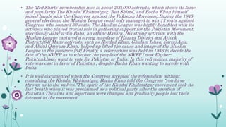 • The ‘Red Shirts’ membership rose to about 200,000 activists, which shows its fame
and popularity.The Khudai Khidmatgar, ‘Red Shirts’, and Bacha Khan himself
joined hands with the Congress against the Pakistan Movement.During the 1945
general elections, the Muslim League could only managed to win 17 seats against
Congress who secured 30 seats. The Muslim League was highly benefited with its
activists who played crucial role in gathering support for the Pakistan Movement,
specifically Jalal-u-din Baba, an ethinc Hazara. His strong activism with the
Muslim League captured a strong mandate of Hazara District and Attock
District.[64] Many activists, such as Roedad Khan, Ghulam Ishaq, Sartaj Aziz,
and Abdul Qayyum Khan, helped up lifted the cause and image of the Muslim
League in the province.[64] Finally, a referendum was held in 1946 to decide the
fate of the NWFP as to whether the people of the NWFP ( now Khyber-
Pakhtunkhwa) want to vote for Pakistan or India. In this refrendum, majority of
vote was cast in favor of Pakistan , despite Bacha Khan wanting to accede with
India.
• It is well documented when the Congress accepted the referendum without
consulting the Khudai Khidmatgar, Bacha Khan told the Congress "you have
thrown us to the wolves."The spirit of the Khudai Khidmatgar movement took its
last breath when it was proclaimed as a political party after the creation of
Pakistan.The aims and objectives were changed and gradually people lost their
interest in the movement.
 