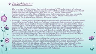  Balochistan:-
• The province of Balochistan had mainly consisted of Nawabs and local princely
states, under the British Indian Empire.Three of these states willingly joined with
Pakistan when the referendum was held in 1947 at the Balochistan
Assembly.However, the Khan of Kalat chose independence as this was one of the
options given to all of the 535 princely states (out of which 534 accede with
Pakistan) by British Prime Minister Clement Attlee.
• However, "Nehru persuaded Mountbatten to force the leaders of the princely states
to decide whether to join India or Pakistan",and hence independence "was not an
option".Nehru later went on to annex other princely states like Hyderabad with
military force.The Muslim League's Pakistan Movement programme was generally
supported by the people of Balochistan.One of its leader and founding father of
Pakistan, Jafar Khan Jamali (whose nephew later became the Prime Minister of
Pakistan in 2002) was an important and key figure of the Muslim League.Jafar
Khan Jamali's heavily lobbying for Balochistan to accede with Pakistan highly
benefited the Muslim League. Another influential Baloch figure was Akbar Bugti
who well received Jinnah who came to visit Balochistan.
• Bugti was a staunch supporter and loaylist of Jinnah who played crucial role in
supporting the idea of Pakistan in Baluchistan.Another young activist, Mir Hazar,
helped initiate student rallies and public support for Pakistan Movement in
Balochistan.In 2013, Mir Hazar Khoso, who noted and described Jinnah as his
inspiration, also became Prime Minister of Pakistan in 2013.In 1947, the
Balochistan Assembly passed the resolution and cast its vote in favor of Pakistan,
with a majority approving the accession with Pakistan.
 