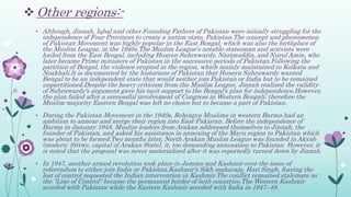  Other regions:-
• Although, Jinnah, Iqbal and other Founding Fathers of Pakistan were initially struggling for the
independence of Four Provinces to create a nation-state, Pakistan.The concept and phenomenon
of Pakistan Movement was highly popular in the East Bengal, which was also the birthplace of
the Muslim League, in the 1940s.The Muslim League's notable statesman and activists were
hailed from the East Bengal, including Husyen Suhrawardy, Nazimuddin, and Nurul Amin, who
later became Prime ministers of Pakistan in the successive periods of Pakistan.Following the
partition of Bengal, the violence erupted in the region, which mainly maintained to Kolkata and
Noakhali.It is documented by the historians of Pakistan that Huseyn Suhrawardy wanted
Bengal to be an independent state that would neither join Pakistan or India but to be remained
unpartitioned.Despite the heavy criticism from the Muslim League, Jinnah realized the validity
of Suhrawardy's argument gave his tacit support to the Bengal's plan for independence.However,
the plan failed after a successful involvement of Congress in Western Bengali; therefore the
Muslim-majority Eastern Bengal was left no choice but to became a part of Pakistan.
• During the Pakistan Movement in the 1940s, Rohingya Muslims in western Burma had an
ambition to annexe and merge their region into East-Pakistan. Before the independence of
Burma in January 1948, Muslim leaders from Arakan addressed themselves to Jinnah, the
founder of Pakistan, and asked his assistance in annexing of the Mayu region to Pakistan which
was about to be formed.Two months later, North Arakan Muslim League was founded in Akyab
(modern: Sittwe, capital of Arakan State), it, too demanding annexation to Pakistan. However, it
is noted that the proposal was never materialized after it was reportedly turned down by Jinnah.
• In 1947, another armed revolution took place in Jammu and Kashmir over the issue of
referendum to either join India or Pakistan.Kashmir's Sikh maharaja, Hari Singh, fearing the
lost of control requested the Indian intervention in Kashmir.The conflict remained stalemate as
the "Line of Control" became the permanent border of both countries.The Western Kashmir
acceded with Pakistan while the Eastern Kashmir acceded with India in 1947–48.
 