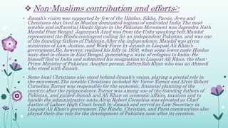  Non-Muslims contribution and efforts:-
• Jinnah's vision was supported by few of the Hindus, Sikhs, Parsis, Jews and
Christians that lived in Muslim-dominated regions of undivided India The most
notable and influential Hindu figure in the Pakistan Movement was Jogendra Nath
Mandal from Bengal. Jagannath Azad was from the Urdu-speaking belt.Mandal
represented the Hindu contingent calling for an independent Pakistan, and was one
of the founding-fathers of Pakistan.After the independence, Mandal was given
ministries of Law, Justice, and Work-Force by Jinnah in Liaquat Ali Khan's
government.He, however, realized his folly in 1950, when some lower caste Hindus
were died in clases in East Bengal, generating a wave of refugees to India. He
himself fled to India and submitted his resignation to Liaquat Ali Khan, the then-
Prime Minister of Pakistan. Another person, Zafarullah Khan who was an Ahmedi
who stood with Jinnah.
• Some local Christians also stood behind Jinnah's vision, playing a pivotal role in
the movement.The notable Christians included Sir Victor Turner and Alvin Robert
Cornelius.Turner was responsible for the economic, financial planning of the
country after the independence.Turner was among one of the founding fathers of
Pakistan, and guided Jinnah and Ali Khan on economic affairs, taxation and to
handle the administrative units.Alvin Robert Cornelius was elevated as Chief
Justice of Lahore High Court bench by Jinnah and served as Law Secretary in
Liaquat Ali Khan's government.The Hindu, Christian, and Parsi communities also
played their due role for the development of Pakistan soon after its creation.
 