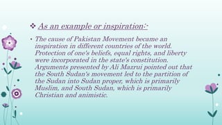  As an example or inspiration:-
• The cause of Pakistan Movement became an
inspiration in different countries of the world.
Protection of one's beliefs, equal rights, and liberty
were incorporated in the state's constitution.
Arguments presented by Ali Mazrui pointed out that
the South Sudan's movement led to the partition of
the Sudan into Sudan proper, which is primarily
Muslim, and South Sudan, which is primarily
Christian and animistic.
 