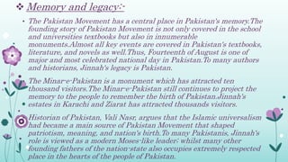  Memory and legacy:-
• The Pakistan Movement has a central place in Pakistan's memory.The
founding story of Pakistan Movement is not only covered in the school
and universities textbooks but also in innumerable
monuments.Almost all key events are covered in Pakistan's textbooks,
literature, and novels as well.Thus, Fourteenth of August is one of
major and most celebrated national day in Pakistan.To many authors
and historians, Jinnah's legacy is Pakistan.
• The Minar-e-Pakistan is a monument which has attracted ten
thousand visitors.The Minar-e-Pakistan still continues to project the
memory to the people to remember the birth of Pakistan.Jinnah's
estates in Karachi and Ziarat has attracted thousands visitors.
• Historian of Pakistan, Vali Nasr, argues that the Islamic universalism
had became a main source of Pakistan Movement that shaped
patriotism, meaning, and nation's birth.To many Pakistanis, Jinnah's
role is viewed as a modern Moses-like leader; whilst many other
founding fathers of the nation-state also occupies extremely respected
place in the hearts of the people of Pakistan.
 