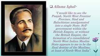  Allama Iqbal:-
“I would like to see the
Punjab, North-West Frontier
Province, Sind and
Baluchistan amalgamated
into a single State. Self-
government within the
British Empire, or without
the British Empire, the
formation of a consolidated
North-West Indian Muslim
State appears to me to be the
final destiny of the Muslims,
at least of North-West India”.
 