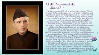  Muhammad Ali
Jinnah:-
“It is extremely difficult to appreciate why our Hindu
friends fail to understand the real nature of Islam and
Hinduism. They are not religious in the strict sense of
the word, but are, in fact, different and distinct social
orders, and it is a dream that the Hindus and Muslims
can ever evolve a common nationality, and this
misconception of one Indian nation has troubles and
will lead India to destruction if we fail to revise our
notions in time. The Hindus and Muslims belong to two
different religious philosophies, social customs,
literatures. They neither intermarry nor interdine
together and, indeed, they belong to two different
civilizations which are based mainly on conflicting ideas
and conceptions. Their aspect on life and of life are
different. It is quite clear that Hindus and Mussalmans
derive their inspiration from different sources of
history. They have different epics, different heroes, and
different episodes. Very often the hero of one is a foe of
the other and, likewise, their victories and defeats
overlap. To yoke together two such nations under a
single state, one as a numerical minority and the other
as a majority, must lead to growing discontent and final
destruction of any fabric that may be so built for the
government of such a state."
 