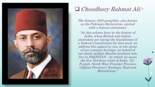  Choudhary Rahmat Ali:-
The famous 1933 pamphlet, also known
as the Pakistan Declaration, started
with a famous statement:
“At this solemn hour in the history of
India, when British and Indian
statesmen are laying the foundations of
a Federal Constitution for that land, we
address this appeal to you, in the name
of our common heritage, on behalf of
our thirty million Muslim brethren who
live in PAKISTAN – by which we mean
the five Northern units of India, Viz:
Punjab, North-West Frontier Province
(Afghan Province), Kashmir, Sind and
Baluchistan.”
 
