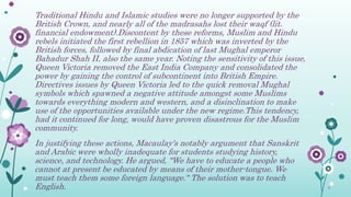 Traditional Hindu and Islamic studies were no longer supported by the
British Crown, and nearly all of the madrasahs lost their waqf (lit.
financial endowment).Discontent by these reforms, Muslim and Hindu
rebels initiated the first rebellion in 1857 which was inverted by the
British forces, followed by final abdication of last Mughal emperor
Bahadur Shah II, also the same year. Noting the sensitivity of this issue,
Queen Victoria removed the East India Company and consolidated the
power by gaining the control of subcontinent into British Empire.
Directives issues by Queen Victoria led to the quick removal Mughal
symbols which spawned a negative attitude amongst some Muslims
towards everything modern and western, and a disinclination to make
use of the opportunities available under the new regime.This tendency,
had it continued for long, would have proven disastrous for the Muslim
community.
In justifying these actions, Macaulay's notably argument that Sanskrit
and Arabic were wholly inadequate for students studying history,
science, and technology. He argued, "We have to educate a people who
cannot at present be educated by means of their mother-tongue. We
must teach them some foreign language." The solution was to teach
English.
 