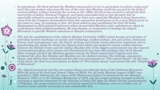 • In attendance, Sir Syed advised the Muslim communities to not to participate in politics unless and
until they got modern education.He was of the view that Muslims could not succeed in the field of
western politics without knowing the system.in the 1900s, Sir Syed was invited to attend the first
convention of Indian National Congress, and many persuaded him to join the party but he
reportedly refused to accept the offer.Instead, he went onto urged the Muslims to keep themselves
away from the Congress and predicted that this convention would prove to be a pure Hindu party in
the times to come. In response to this, Sir Syed called in and established the first All India
Muhammad an Educational Conference where he provided Muslims with a platform on which he
could discuss their political problems. He also became an instrument of leading the Aligarh
Movement to provide Western education to Muslim communities.
• This led the establishment of the Aligarh Muslim University (AMU) which became pivotal place of
providing modern teachings on science and technology, modern politics, law and justice, literature,
history, and contemporary arts. Sir Syed's writings and scholar works played an important role in
popularizing the ideals for which the Aligarh stood whilst also helped to create cordial relations
between the British Crown and the Indian Muslims.One of his biggest achievement was the removal
of misunderstandings about Islam and Christianity.It was from this platform that Syed Ahmad
Khan strongly advised the Muslims against joining the Hindu dominated Congress and also
promoted the idea that Hindus and Muslims are two distinct nations. His writings, arguments,
theory, and efforts later conjoined and his idea was now popular as "Two-nation theory". At the time
of his death, Sir Syed was now known as father of "Two-nation theory" and earned the title "Prophet
of Education".
• The Aligarh movement and the two-nation theory provided the basis of the Pakistan Movement.
With the help of Sir Syed and Nawab Vakar-ul-Mulk, the All-India Muslim League (AIML) was
founded in 1906, followed by the vision of Sir Mohammad Iqbal of a homeland for the Muslims
floated in 1930, on to the Pakistan Resolution of 1940, and the League gaining strength to finally
attaining a separate homeland for the Muslims of India.[28] After his death and the establishment
of Pakistan, his name continues to be extremely respected in Pakistan, even as of today; one of
country's most notable university is also named after him.
 