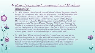  Rise of organised movement and Muslims
minority:-
• In 1876, Queen Victoria took the additional title of Empress of India.
Passed by the Queen, the 1833 act appointed Lord William Bentinck
as Governor-General of British India. The success of All India
Muhammadan Educational Conference as a part of the Aligarh
Movement, the All-India Muslim League, was established with the
support provided by Syed Ahmad Khan in 1906.It was founded in
Dhaka in a response to reintegration of Bengal after a mass Hindu
protest took place in the subcontinent. Earlier in 1905, viceroy Lord
Curzon partitioned the Bengal which was favored by the Muslims,
since it gave them a Muslim majority in the eastern half.
• In 1909, Lord Minto promulgated the Council Act and met with a
Muslim delegation led by Aga Khan III to meet with Viceroy Lord
Minto,a deal to which Minto agreed because it appeared to assist the
British divide and rule strategy.[citation needed] The delegation
consisted of 35 members, who each represented their respective
region proportionately, mentioned hereunder.
 