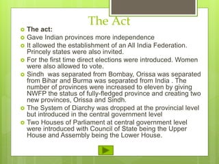 The Act
 The act:
 Gave Indian provinces more independence
 It allowed the establishment of an All India Federation.
Princely states were also invited.
 For the first time direct elections were introduced. Women
were also allowed to vote.
 Sindh was separated from Bombay, Orissa was separated
from Bihar and Burma was separated from India . The
number of provinces were increased to eleven by giving
NWFP the status of fully-fledged province and creating two
new provinces, Orissa and Sindh.
 The System of Diarchy was dropped at the provincial level
but introduced in the central government level
 Two Houses of Parliament at central government level
were introduced with Council of State being the Upper
House and Assembly being the Lower House.
 