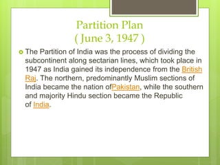 Partition Plan
( June 3, 1947 )
 The Partition of India was the process of dividing the
subcontinent along sectarian lines, which took place in
1947 as India gained its independence from the British
Raj. The northern, predominantly Muslim sections of
India became the nation of Pakistan, while the
southern and majority Hindu section became the
Republic of India.
 