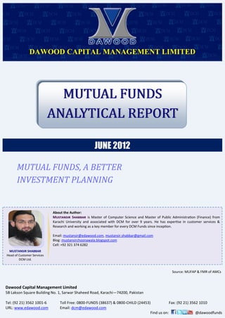 DAWOOD CAPITAL MANAGEMENT LIMITED
JUNE 2012
MUTUAL FUNDSMUTUAL FUNDS
ANALYTICAL REPORTANALYTICAL REPORT
MUTUAL FUNDS, A BETTER
INVESTMENT PLANNING
Dawood Capital Management Limited
5B Lakson Square Building No. 1, Sarwar Shaheed Road, Karachi—74200, Pakistan
Tel: (92 21) 3562 1001-6 Toll Free: 0800-FUNDS (38637) & 0800-CHILD (24453) Fax: (92 21) 3562 1010
URL: www.edawood.com Email: dcm@edawood.com
Find us on: @dawoodfunds
About the Author:
Mustansir Shabbar is Master of Computer Science and Master of Public Administration (Finance) from
Karachi University and associated with DCM for over 9 years. He has expertise in customer services &
Research and working as a key member for every DCM Funds since inception.
Email: mustansir@edawood.com, mustansir.shabbar@gmail.com
Blog: mustansirchoonawala.blogspot.com
Cell: +92 321 374 6282
MUSTANSIR SHABBAR
Head of Customer Services
DCM Ltd.
Source: MUFAP & FMR of AMCs
 