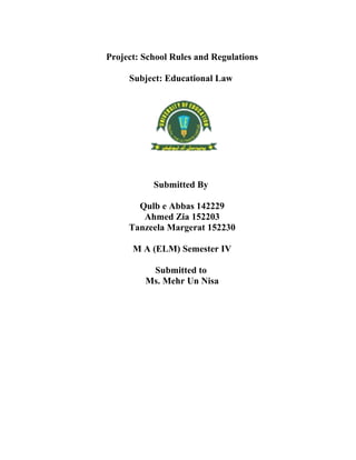 Project: School Rules and Regulations
Subject: Educational Law
Submitted By
Qulb e Abbas 142229
Ahmed Zia 152203
Tanzeela Margerat 152230
M A (ELM) Semester IV
Submitted to
Ms. Mehr Un Nisa
 